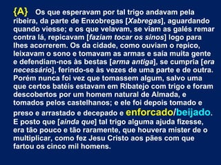{A} Os que esperavam por tal trigo andavam pela
ribeira, da parte de Enxobregas [Xabregas], aguardando
quando viesse; e os que velavam, se viam as galés remar
contra lá, repicavam [faziam tocar os sinos] logo para
lhes acorrerem. Os da cidade, como ouviam o repico,
leixavam o sono e tomavam as armas e saía muita gente
e defendiam-nos às bestas [arma antiga], se cumpria [era
necessário], ferindo-se às vezes de uma parte e de outra.
Porém nunca foi vez que tomassem algum, salvo uma
que certos batéis estavam em Ribatejo com trigo e foram
descobertos por um homem natural de Almada, e
tomados pelos castelhanos; e ele foi depois tomado e
preso e arrastado e decepado e enforcado/beijado.
E posto que [ainda que] tal trigo alguma ajuda fizesse,
era tão pouco e tão raramente, que houvera mister de o
multiplicar, como fez Jesu Cristo aos pães com que
fartou os cinco mil homens.
 