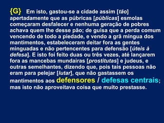 {G} Em isto, gastou-se a cidade assim [tão]
apertadamente que as púbricas [públicas] esmolas
começaram desfalecer e nenhuma geração de pobres
achava quem lhe desse pão; de guisa que a perda comum
vencendo de todo a piedade, e vendo a grã míngua dos
mantimentos, estabeleceram deitar fora as gentes
minguadas e não pertencentes para defensão [úteis à
defesa]. E isto foi feito duas ou três vezes, até lançarem
fora as mancebas mundairas [prostitutas] e judeus, e
outras semelhantes, dizendo que, pois tais pessoas não
eram para pelejar [lutar], que não gastassem os
mantimentos aos defensores / defesas centrais;
mas isto não aproveitava coisa que muito prestasse.
 