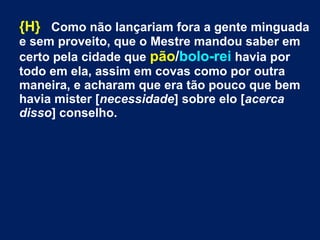 {H} Como não lançariam fora a gente minguada
e sem proveito, que o Mestre mandou saber em
certo pela cidade que pão/bolo-rei havia por
todo em ela, assim em covas como por outra
maneira, e acharam que era tão pouco que bem
havia mister [necessidade] sobre elo [acerca
disso] conselho.
 