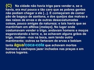 {C} Na cidade não havia trigo para vender e, se o
havia, era mui pouco e tão caro que as pobres gentes
não podiam chegar a ele [...]. E começaram de comer
pão de bagaço de azeitona, e dos queijos das malvas e
das raízes de ervas e de outras desacostumadas
coisas, pouco amigas da natureza; e tais havia que se
mantinham em alféloa [melaço]. No lugar onde
costumavam vender o trigo, andavam homens e moços
esgaravatando a terra; e, se achavam alguns grãos de
trigo, metiam- -nos na boca, sem tendo outro
mantimento; outros se fartavam de ervas e bebiam
tanta água/coca-cola que achavam mortos
homens e cachopos jazer inchados nas praças e em
outros lugares.
 