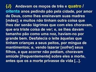 {J} Andavam os moços de três e quatro /
oitenta anos pedindo pão pela cidade, por amor
de Deus, como lhes ensinavam suas madres
[mães]; e muitos não tinham outra coisa que
lhes dar senão lágrimas que com eles choravam,
que era triste coisa de ver; e, se lhes davam
tamanho pão como uma noz, haviam-no por
grande bem. Desfalecia o leite àquelas que
tinham crianças a seus peitos, por míngua de
mantimentos; e, vendo lazerar [sofrer] seus
filhos, a que acorrer não podiam, choravam
amiúde [frequentemente] sobre eles a morte,
antes que os a morte privasse da vida [...].
 