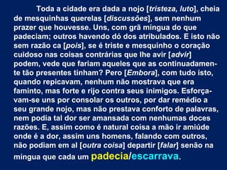 Toda a cidade era dada a nojo [tristeza, luto], cheia
de mesquinhas querelas [discussões], sem nenhum
prazer que houvesse. Uns, com grã míngua do que
padeciam; outros havendo dó dos atribulados. E isto não
sem razão ca [pois], se é triste e mesquinho o coração
cuidoso nas coisas contrárias que lhe avir [advir]
podem, vede que fariam aqueles que as continuadamen-
te tão presentes tinham? Pero [Embora], com tudo isto,
quando repicavam, nenhum não mostrava que era
faminto, mas forte e rijo contra seus inimigos. Esforça-
vam-se uns por consolar os outros, por dar remédio a
seu grande nojo, mas não prestava conforto de palavras,
nem podia tal dor ser amansada com nenhumas doces
razões. E, assim como é natural coisa a mão ir amiúde
onde é a dor, assim uns homens, falando com outros,
não podiam em al [outra coisa] departir [falar] senão na
míngua que cada um padecia/escarrava.
 