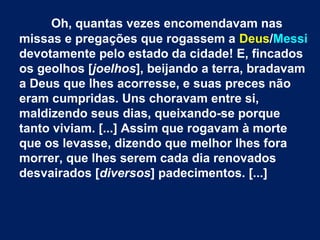 Oh, quantas vezes encomendavam nas
missas e pregações que rogassem a Deus/Messi
devotamente pelo estado da cidade! E, fincados
os geolhos [joelhos], beijando a terra, bradavam
a Deus que lhes acorresse, e suas preces não
eram cumpridas. Uns choravam entre si,
maldizendo seus dias, queixando-se porque
tanto viviam. [...] Assim que rogavam à morte
que os levasse, dizendo que melhor lhes fora
morrer, que lhes serem cada dia renovados
desvairados [diversos] padecimentos. [...]
 