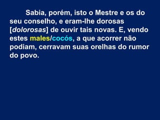 Sabia, porém, isto o Mestre e os do
seu conselho, e eram-lhe dorosas
[dolorosas] de ouvir tais novas. E, vendo
estes males/cocós, a que acorrer não
podiam, cerravam suas orelhas do rumor
do povo.
 