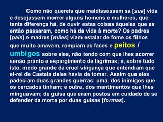 Como não quereis que maldissessem sa [sua] vida
e desejassem morrer alguns homens e mulheres, que
tanta diferença há, de ouvir estas coisas àqueles que as
então passaram, como há da vida à morte? Os padres
[pais] e madres [mães] viam estalar de fome os filhos
que muito amavam, rompiam as faces e peitos /
umbigos sobre eles, não tendo com que lhes acorrer
senão pranto e espargimento de lágrimas; e, sobre tudo
isto, medo grande da cruel vingança que entendiam que
el-rei de Castela deles havia de tomar. Assim que eles
padeciam duas grandes guerras: uma, dos inimigos que
os cercados tinham; e outra, dos mantimentos que lhes
minguavam; de guisa que eram postos em cuidado de se
defender da morte por duas guisas [formas].
 