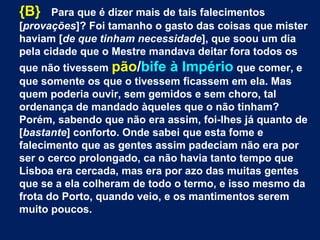 {B} Para que é dizer mais de tais falecimentos
[provações]? Foi tamanho o gasto das coisas que mister
haviam [de que tinham necessidade], que soou um dia
pela cidade que o Mestre mandava deitar fora todos os
que não tivessem pão/bife à Império que comer, e
que somente os que o tivessem ficassem em ela. Mas
quem poderia ouvir, sem gemidos e sem choro, tal
ordenança de mandado àqueles que o não tinham?
Porém, sabendo que não era assim, foi-lhes já quanto de
[bastante] conforto. Onde sabei que esta fome e
falecimento que as gentes assim padeciam não era por
ser o cerco prolongado, ca não havia tanto tempo que
Lisboa era cercada, mas era por azo das muitas gentes
que se a ela colheram de todo o termo, e isso mesmo da
frota do Porto, quando veio, e os mantimentos serem
muito poucos.
 