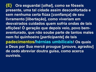 {E} Ora esguardai [olhai], como se fôsseis
presente, uma tal cidade assim desconfortada e
sem nenhuma certa fiúza [confiança] de seu
livramento [libertação], como viveriam em
desvairados cuidados quem sofria ondas de tais
aflições! Ó geração que depois veio, povo bem-
aventurado, que não soube parte de tantos males
nem foi quinhoeiro [participante] de tais
padecimentos/hérnias umbilicais! Os quais
a Deus por Sua mercê prougue [prouve, agradou]
de cedo abreviar doutra guisa, como acerca
ouvireis.
 