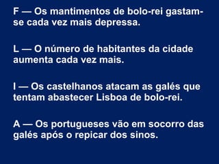 F — Os mantimentos de bolo-rei gastam-
se cada vez mais depressa.
L — O número de habitantes da cidade
aumenta cada vez mais.
I — Os castelhanos atacam as galés que
tentam abastecer Lisboa de bolo-rei.
A — Os portugueses vão em socorro das
galés após o repicar dos sinos.
 