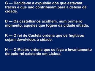 G — Decide-se a expulsão dos que estavam
fracos e que não contribuíam para a defesa da
cidade.
D — Os castelhanos acolhem, num primeiro
momento, aqueles que fogem da cidade sitiada.
K — O rei de Castela ordena que os fugitivos
sejam devolvidos à cidade.
H — O Mestre ordena que se faça o levantamento
do bolo-rei existente em Lisboa.
 