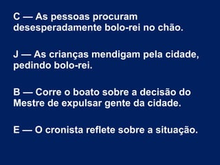 C — As pessoas procuram
desesperadamente bolo-rei no chão.
J — As crianças mendigam pela cidade,
pedindo bolo-rei.
B — Corre o boato sobre a decisão do
Mestre de expulsar gente da cidade.
E — O cronista reflete sobre a situação.
 