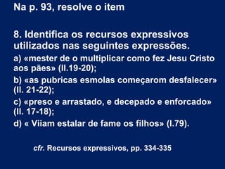 Na p. 93, resolve o item
8. Identifica os recursos expressivos
utilizados nas seguintes expressões.
a) «mester de o multiplicar como fez Jesu Cristo
aos pães» (ll.19-20);
b) «as pubricas esmolas começarom desfalecer»
(ll. 21-22);
c) «preso e arrastado, e decepado e enforcado»
(ll. 17-18);
d) « Viiam estalar de fame os filhos» (l.79).
 
cfr. Recursos expressivos, pp. 334-335
 