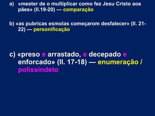 a) «mester de o multiplicar como fez Jesu Cristo aos
pães» (ll.19-20) — comparação
b) «as pubricas esmolas começarom desfalecer» (ll. 21-
22) — personificação
c) «preso e arrastado, e decepado e
enforcado» (ll. 17-18) — enumeração /
polissíndeto
 