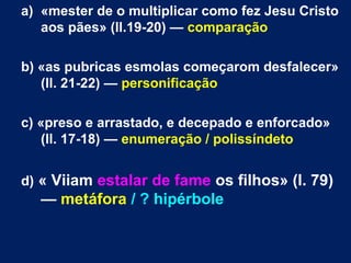 a) «mester de o multiplicar como fez Jesu Cristo
aos pães» (ll.19-20) — comparação
b) «as pubricas esmolas começarom desfalecer»
(ll. 21-22) — personificação
c) «preso e arrastado, e decepado e enforcado»
(ll. 17-18) — enumeração / polissíndeto
d) « Viiam estalar de fame os filhos» (l. 79)
— metáfora / ? hipérbole
 
 