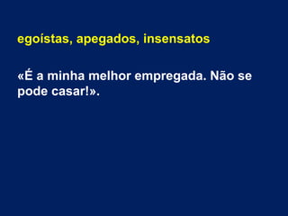 egoístas, apegados, insensatos
«É a minha melhor empregada. Não se
pode casar!».
 