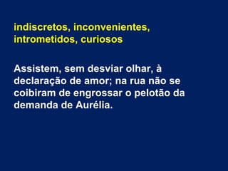 indiscretos, inconvenientes,
intrometidos, curiosos
Assistem, sem desviar olhar, à
declaração de amor; na rua não se
coibiram de engrossar o pelotão da
demanda de Aurélia.
 