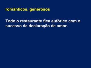 românticos, generosos
Todo o restaurante fica eufórico com o
sucesso da declaração de amor.
 