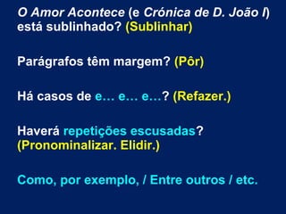 O Amor Acontece (e Crónica de D. João I)
está sublinhado? (Sublinhar)
Parágrafos têm margem? (Pôr)
Há casos de e… e… e…? (Refazer.)
Haverá repetições escusadas?
(Pronominalizar. Elidir.)
Como, por exemplo, / Entre outros / etc.
 