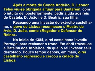 Após a morte do Conde Andeiro, D. Leonor
Teles viu-se obrigada a fugir para Santarém, com
o intuito de, posteriormente, pedir ajuda aos reis
de Castela, D. João I e D. Beatriz, sua filha.
Receando uma invasão do exército castelha-
no, o povo de Lisboa reconheceu o Mestre de
Avis, D. João, como «Regedor e Defensor do
Reino».
No início de 1384, o rei castelhano invadiu
Portugal para reclamar o trono. Em abril travou-se
a Batalha dos Atoleiros, da qual o rei invasor saiu
derrotado. Pouco tempo depois, em maio, o rei
castelhano regressou e cercou a cidade de
Lisboa.
 