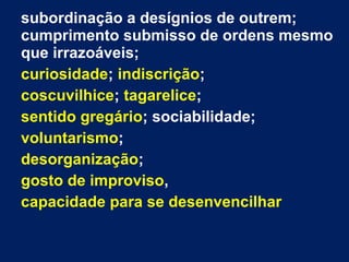 subordinação a desígnios de outrem;
cumprimento submisso de ordens mesmo
que irrazoáveis;
curiosidade; indiscrição;
coscuvilhice; tagarelice;
sentido gregário; sociabilidade;
voluntarismo;
desorganização;
gosto de improviso,
capacidade para se desenvencilhar
 