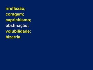 irreflexão;
coragem;
caprichismo;
obstinação;
volubilidade;
bizarria
 