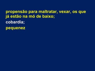propensão para maltratar, vexar, os que
já estão na mó de baixo;
cobardia;
pequenez
 