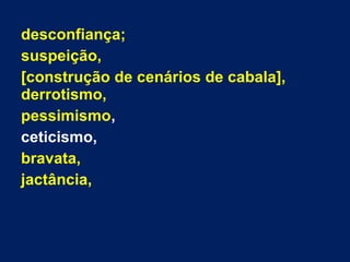 desconfiança;
suspeição,
[construção de cenários de cabala],
derrotismo,
pessimismo,
ceticismo,
bravata,
jactância,
 