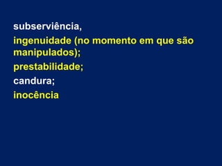 subserviência,
ingenuidade (no momento em que são
manipulados);
prestabilidade;
candura;
inocência
 