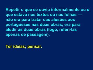 Repetir o que se ouviu informalmente ou o
que estava nos textos ou nas folhas —
não era para tratar das alusões aos
portugueses nas duas obras; era para
aludir às duas obras (logo, referi-las
apenas de passagem).
Ter ideias; pensar.
 