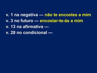 v. 1 na negativa — não te encostes a mim
v. 3 no futuro — encostar-te-ás a mim
v. 13 na afirmativa —
v. 28 no condicional — 
 