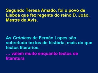 Segundo Teresa Amado, foi o povo de
Lisboa que fez regente do reino D. João,
Mestre de Avis.
As Crónicas de Fernão Lopes são
sobretudo textos de história, mais do que
textos literários.
… valem muito enquanto textos de
litaretura
 
