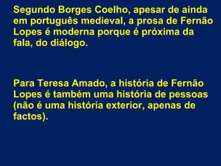 Segundo Borges Coelho, apesar de ainda
em português medieval, a prosa de Fernão
Lopes é moderna porque é próxima da
fala, do diálogo.
Para Teresa Amado, a história de Fernão
Lopes é também uma história de pessoas
(não é uma história exterior, apenas de
factos).
 