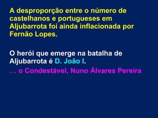 A desproporção entre o número de
castelhanos e portugueses em
Aljubarrota foi ainda inflacionada por
Fernão Lopes.
O herói que emerge na batalha de
Aljubarrota é D. João I.
… o Condestável, Nuno Álvares Pereira
 