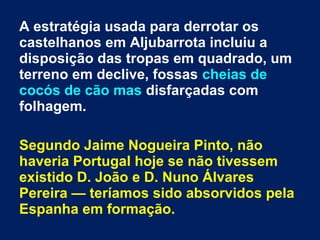 A estratégia usada para derrotar os
castelhanos em Aljubarrota incluiu a
disposição das tropas em quadrado, um
terreno em declive, fossas cheias de
cocós de cão mas disfarçadas com
folhagem.
Segundo Jaime Nogueira Pinto, não
haveria Portugal hoje se não tivessem
existido D. João e D. Nuno Álvares
Pereira — teríamos sido absorvidos pela
Espanha em formação.
 