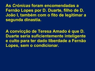 As Crónicas foram encomendadas a
Fernão Lopes por D. Duarte, filho de D.
João I, também com o fito de legitimar a
segunda dinastia.
A convicção de Teresa Amado é que D.
Duarte seria suficientemente inteligente
e culto para ter dado liberdade a Fernão
Lopes, sem o condicionar.
 
