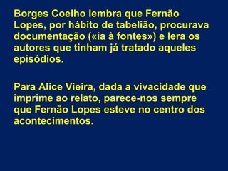 Borges Coelho lembra que Fernão
Lopes, por hábito de tabelião, procurava
documentação («ia à fontes») e lera os
autores que tinham já tratado aqueles
episódios.
Para Alice Vieira, dada a vivacidade que
imprime ao relato, parece-nos sempre
que Fernão Lopes esteve no centro dos
acontecimentos.
 