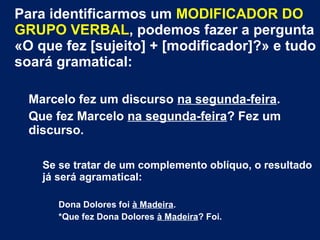 Para identificarmos um MODIFICADOR DO
GRUPO VERBAL, podemos fazer a pergunta
«O que fez [sujeito] + [modificador]?» e tudo
soará gramatical:
Marcelo fez um discurso na segunda-feira.
Que fez Marcelo na segunda-feira? Fez um
discurso.
Se se tratar de um complemento oblíquo, o resultado
já será agramatical:
Dona Dolores foi à Madeira.
*Que fez Dona Dolores à Madeira? Foi.
 
