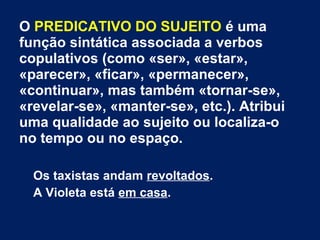 O PREDICATIVO DO SUJEITO é uma
função sintática associada a verbos
copulativos (como «ser», «estar»,
«parecer», «ficar», «permanecer»,
«continuar», mas também «tornar-se»,
«revelar-se», «manter-se», etc.). Atribui
uma qualidade ao sujeito ou localiza-o
no tempo ou no espaço.
Os taxistas andam revoltados.
A Violeta está em casa.
 