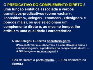 O PREDICATIVO DO COMPLEMENTO DIRETO é
uma função sintática associada a verbos
transitivos-predicativos (como «achar»,
«considerar», «eleger», «nomear», «designar» e
poucos mais), os que selecionam um
complemento direto e, ao mesmo tempo, lhe
atribuem uma qualidade / característica.
A ONU elegeu Guterres secretário-geral.
(Para confirmar que «Guterres» é o complemento direto e
«secretário-geral», o predicativo do complemento direto: →
A ONU elegeu-o secretário-geral.)
Eles deixaram a porta aberta. (→ Eles deixaram-na
aberta.)
 