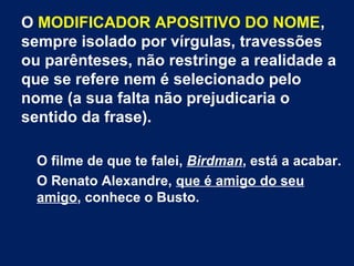 O MODIFICADOR APOSITIVO DO NOME,
sempre isolado por vírgulas, travessões
ou parênteses, não restringe a realidade a
que se refere nem é selecionado pelo
nome (a sua falta não prejudicaria o
sentido da frase).
O filme de que te falei, Birdman, está a acabar.
O Renato Alexandre, que é amigo do seu
amigo, conhece o Busto.
 
