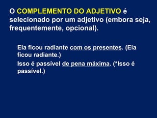 O COMPLEMENTO DO ADJETIVO é
selecionado por um adjetivo (embora seja,
frequentemente, opcional).
Ela ficou radiante com os presentes. (Ela
ficou radiante.)
Isso é passível de pena máxima. (*Isso é
passível.)
 