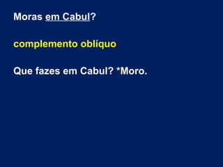 Moras em Cabul?
complemento oblíquo
Que fazes em Cabul? *Moro.
 