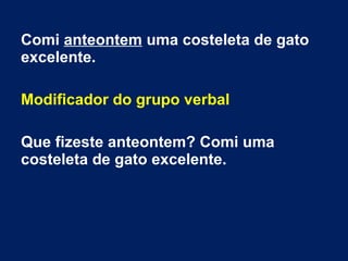 Comi anteontem uma costeleta de gato
excelente.
Modificador do grupo verbal
Que fizeste anteontem? Comi uma
costeleta de gato excelente.
 