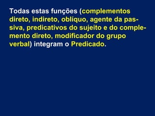 Todas estas funções (complementos
direto, indireto, oblíquo, agente da pas-
siva, predicativos do sujeito e do comple-
mento direto, modificador do grupo
verbal) integram o Predicado.
 
 