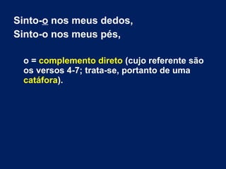 Sinto-o nos meus dedos,
Sinto-o nos meus pés,
o = complemento direto (cujo referente são
os versos 4-7; trata-se, portanto de uma
catáfora).
 