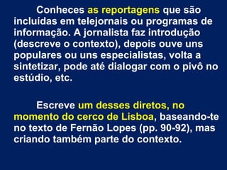 Conheces as reportagens que são
incluídas em telejornais ou programas de
informação. A jornalista faz introdução
(descreve o contexto), depois ouve uns
populares ou uns especialistas, volta a
sintetizar, pode até dialogar com o pivô no
estúdio, etc.
Escreve um desses diretos, no
momento do cerco de Lisboa, baseando-te
no texto de Fernão Lopes (pp. 90-92), mas
criando também parte do contexto.
 