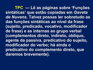 TPC — Lê as páginas sobre ‘Funções
sintáticas’ que estão copiadas em Gaveta
de Nuvens. Talvez possas ler sobretudo as
das funções sintáticas ao nível da frase
(sujeito, predicado, vocativo, modificador
de frase) e as internas ao grupo verbal
(complementos direto, indireto, oblíquo,
agente da passiva, predicativo do sujeito,
modificador do verbo; há ainda o
predicativo do complemento direto, que
daremos brevemente).
 