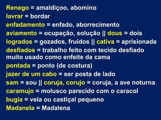 Renego = amaldiçoo, abomino
lavrar = bordar
enfadamento = enfado, aborrecimento
aviamento = ocupação, solução || dous = dois
logrados = gozados, fruídos || cativa = aprisionada
desfiados = trabalho feito com tecido desfiado
muito usado como enfeite da cama
pontada = ponto (de costura)
jazer de um cabo = ser posta de lado
sam = sou || coruja, corujo = coruja, a ave noturna
caramujo = molusco parecido com o caracol
bugia = vela ou castiçal pequeno
Madanela = Madalena
 