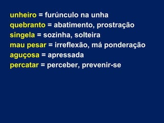 unheiro = furúnculo na unha
quebranto = abatimento, prostração
singela = sozinha, solteira
mau pesar = irreflexão, má ponderação
aguçosa = apressada
percatar = perceber, prevenir-se
 