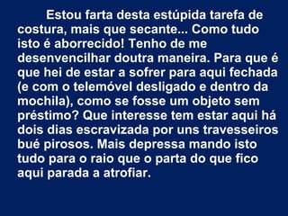 Estou farta desta estúpida tarefa de
costura, mais que secante... Como tudo
isto é aborrecido! Tenho de me
desenvencilhar doutra maneira. Para que é
que hei de estar a sofrer para aqui fechada
(e com o telemóvel desligado e dentro da
mochila), como se fosse um objeto sem
préstimo? Que interesse tem estar aqui há
dois dias escravizada por uns travesseiros
bué pirosos. Mais depressa mando isto
tudo para o raio que o parta do que fico
aqui parada a atrofiar.
 
