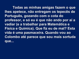 Todas as minhas amigas fazem o que
lhes apetece, não entregam os tepecês de
Português, gozando com o cota do
professor, e só eu é que não ando por aí a
vadiar (e a trabalhar para Matemática e
Física e Química). Que fiz eu de mal? Esta
vida é uma pasmaceira. Quando vou ao
Colombo até parece que sou mais sortuda
que...
 